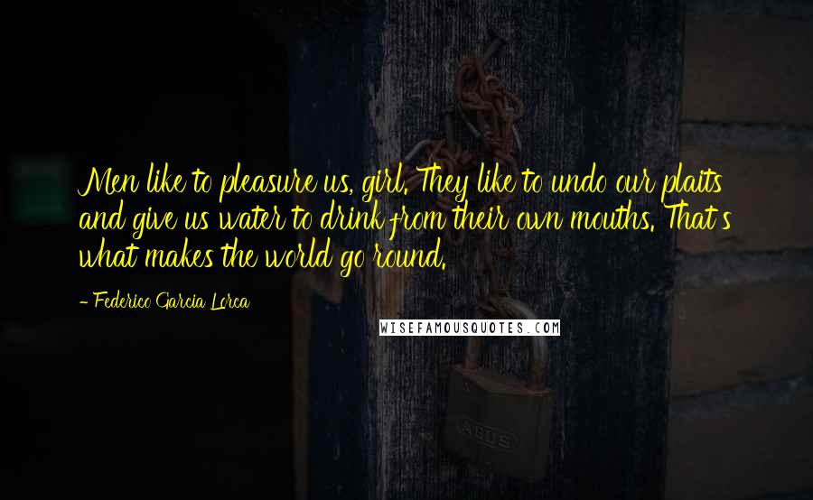 Federico Garcia Lorca Quotes: Men like to pleasure us, girl. They like to undo our plaits and give us water to drink from their own mouths. That's what makes the world go round.