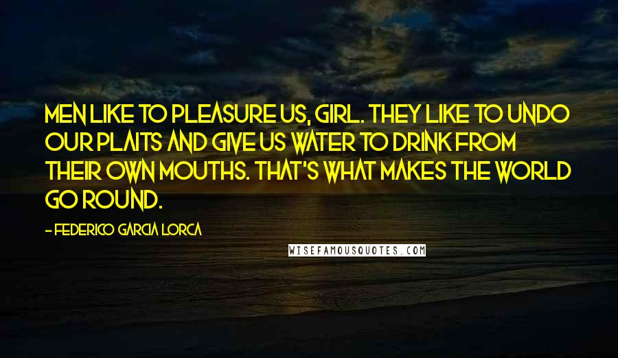 Federico Garcia Lorca Quotes: Men like to pleasure us, girl. They like to undo our plaits and give us water to drink from their own mouths. That's what makes the world go round.