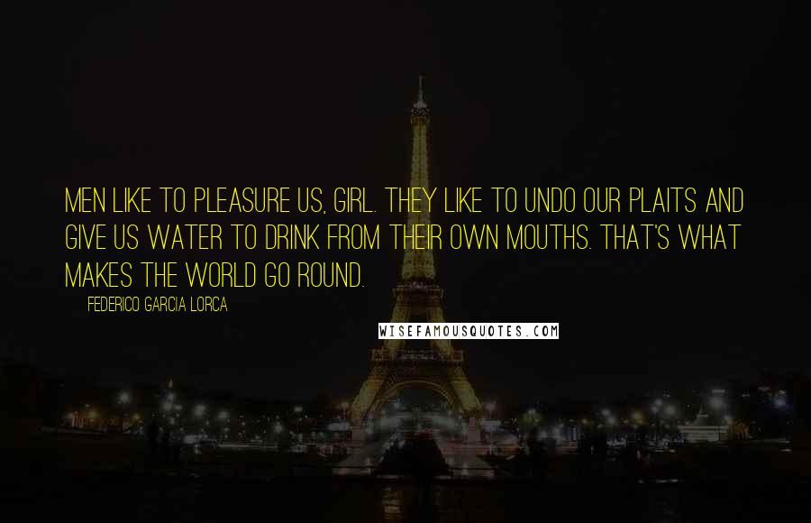 Federico Garcia Lorca Quotes: Men like to pleasure us, girl. They like to undo our plaits and give us water to drink from their own mouths. That's what makes the world go round.