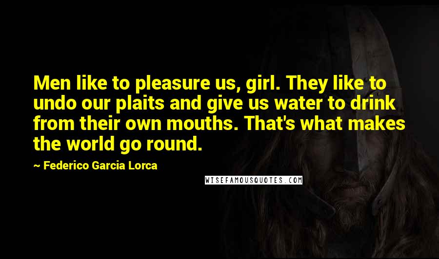 Federico Garcia Lorca Quotes: Men like to pleasure us, girl. They like to undo our plaits and give us water to drink from their own mouths. That's what makes the world go round.