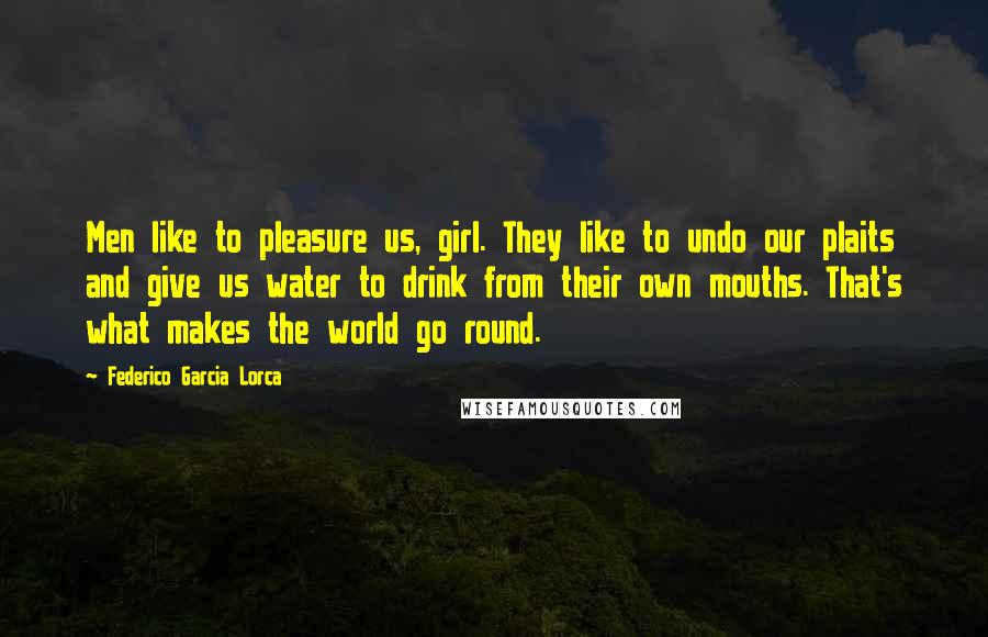 Federico Garcia Lorca Quotes: Men like to pleasure us, girl. They like to undo our plaits and give us water to drink from their own mouths. That's what makes the world go round.