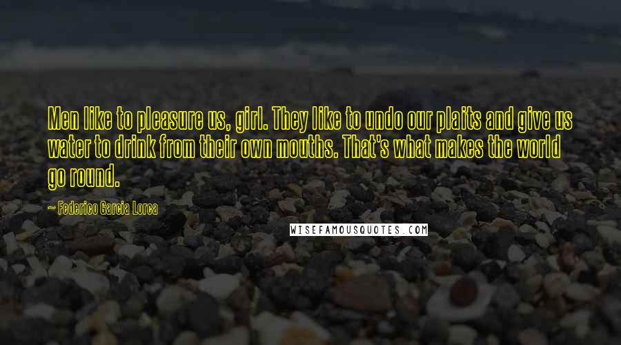 Federico Garcia Lorca Quotes: Men like to pleasure us, girl. They like to undo our plaits and give us water to drink from their own mouths. That's what makes the world go round.