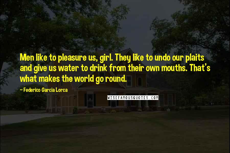 Federico Garcia Lorca Quotes: Men like to pleasure us, girl. They like to undo our plaits and give us water to drink from their own mouths. That's what makes the world go round.