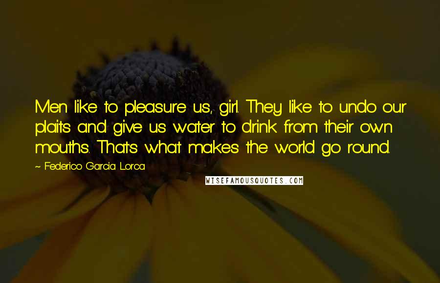 Federico Garcia Lorca Quotes: Men like to pleasure us, girl. They like to undo our plaits and give us water to drink from their own mouths. That's what makes the world go round.