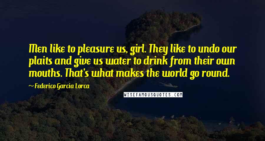 Federico Garcia Lorca Quotes: Men like to pleasure us, girl. They like to undo our plaits and give us water to drink from their own mouths. That's what makes the world go round.