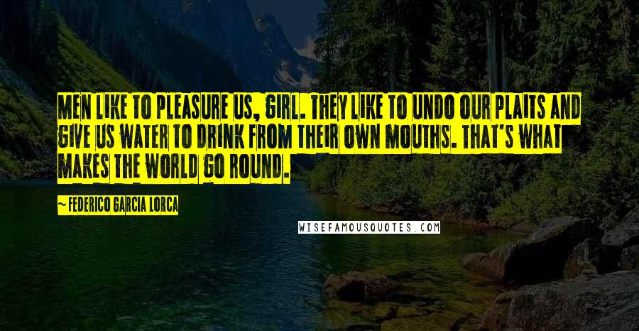 Federico Garcia Lorca Quotes: Men like to pleasure us, girl. They like to undo our plaits and give us water to drink from their own mouths. That's what makes the world go round.