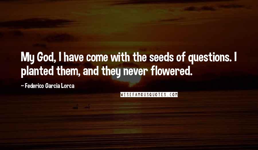 Federico Garcia Lorca Quotes: My God, I have come with the seeds of questions. I planted them, and they never flowered.