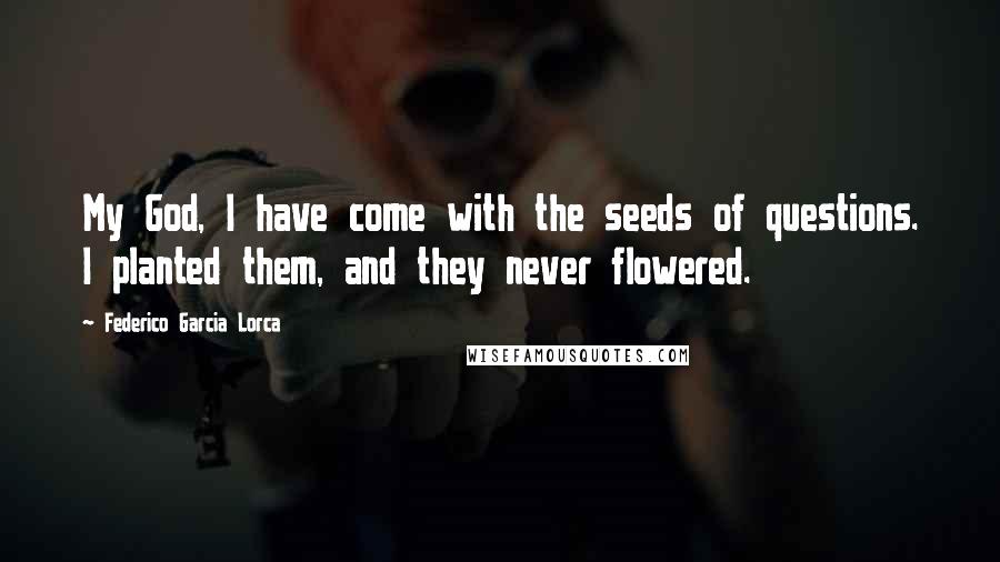 Federico Garcia Lorca Quotes: My God, I have come with the seeds of questions. I planted them, and they never flowered.