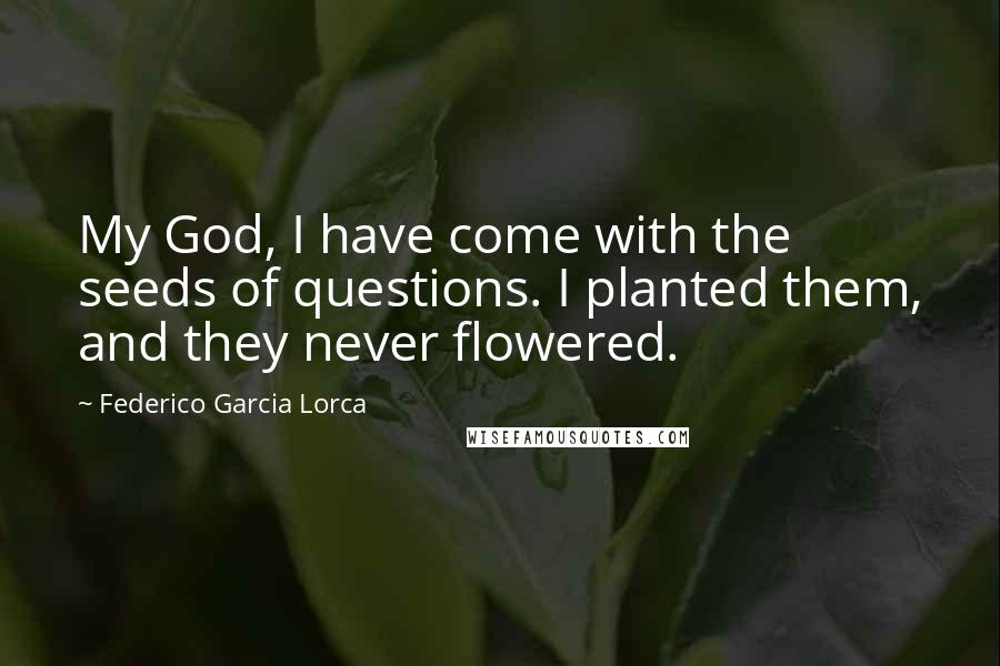 Federico Garcia Lorca Quotes: My God, I have come with the seeds of questions. I planted them, and they never flowered.