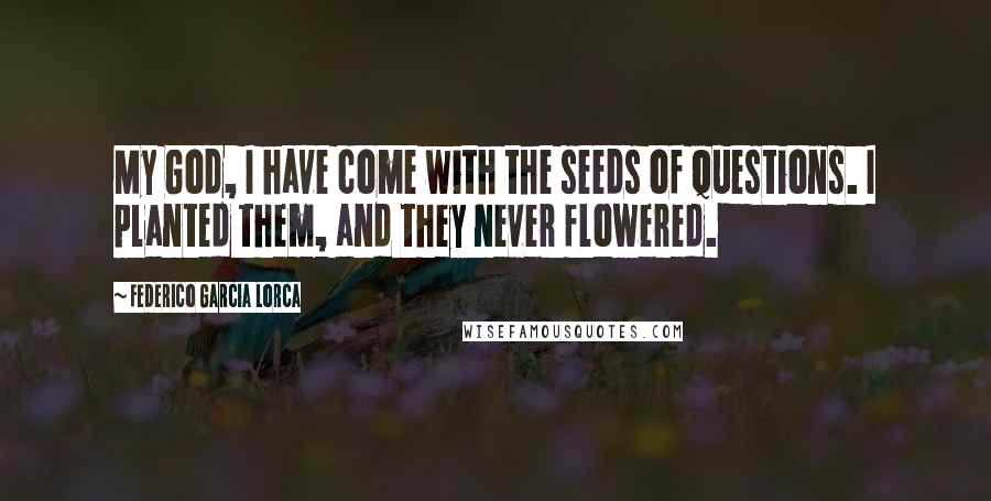 Federico Garcia Lorca Quotes: My God, I have come with the seeds of questions. I planted them, and they never flowered.