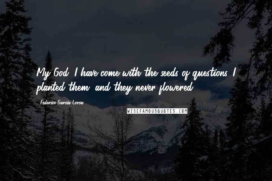Federico Garcia Lorca Quotes: My God, I have come with the seeds of questions. I planted them, and they never flowered.