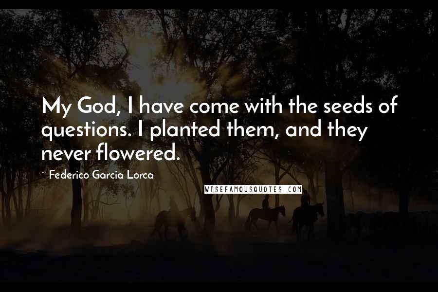 Federico Garcia Lorca Quotes: My God, I have come with the seeds of questions. I planted them, and they never flowered.