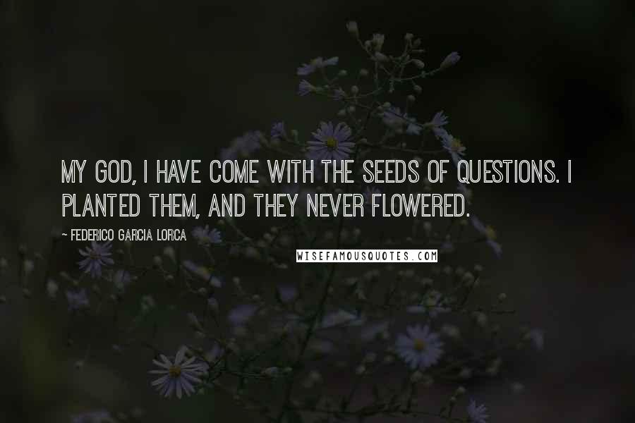 Federico Garcia Lorca Quotes: My God, I have come with the seeds of questions. I planted them, and they never flowered.