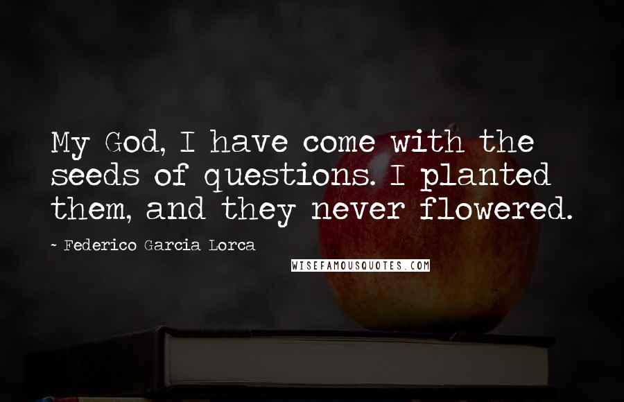 Federico Garcia Lorca Quotes: My God, I have come with the seeds of questions. I planted them, and they never flowered.