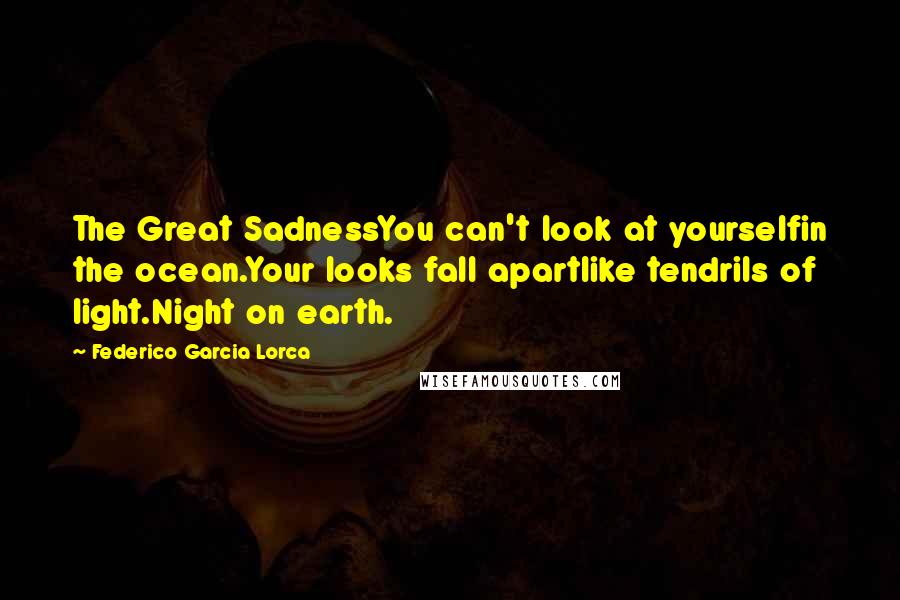 Federico Garcia Lorca Quotes: The Great SadnessYou can't look at yourselfin the ocean.Your looks fall apartlike tendrils of light.Night on earth.