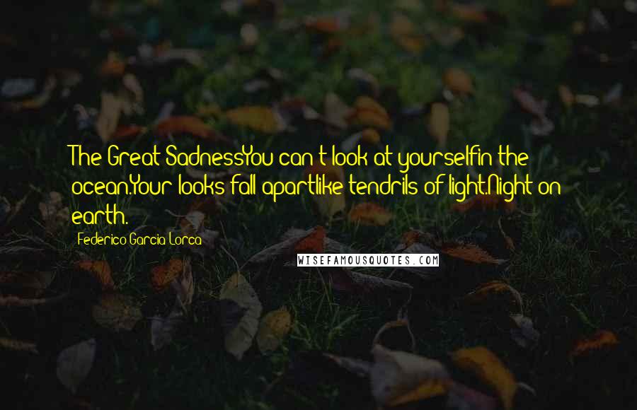 Federico Garcia Lorca Quotes: The Great SadnessYou can't look at yourselfin the ocean.Your looks fall apartlike tendrils of light.Night on earth.