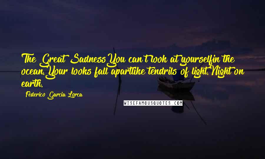 Federico Garcia Lorca Quotes: The Great SadnessYou can't look at yourselfin the ocean.Your looks fall apartlike tendrils of light.Night on earth.