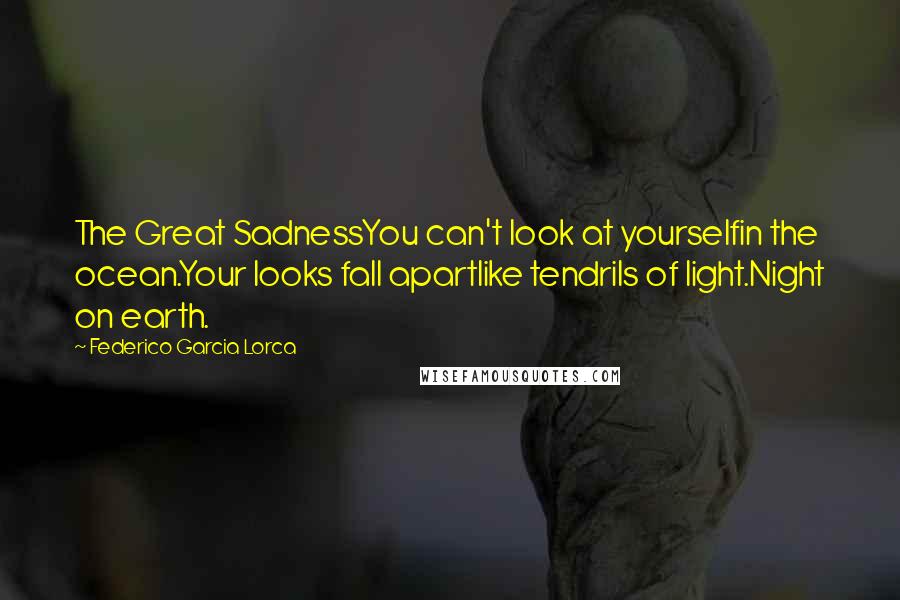 Federico Garcia Lorca Quotes: The Great SadnessYou can't look at yourselfin the ocean.Your looks fall apartlike tendrils of light.Night on earth.