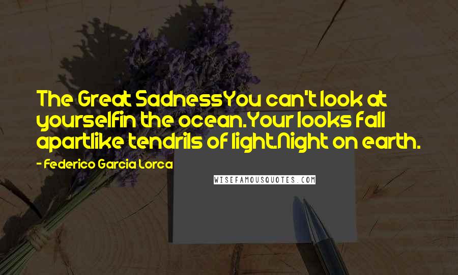 Federico Garcia Lorca Quotes: The Great SadnessYou can't look at yourselfin the ocean.Your looks fall apartlike tendrils of light.Night on earth.