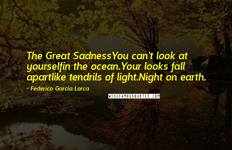 Federico Garcia Lorca Quotes: The Great SadnessYou can't look at yourselfin the ocean.Your looks fall apartlike tendrils of light.Night on earth.