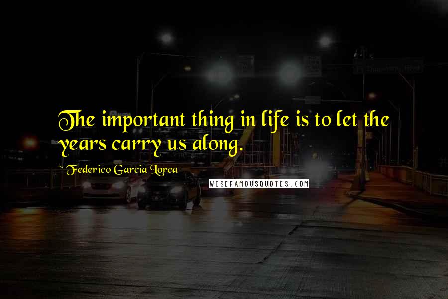 Federico Garcia Lorca Quotes: The important thing in life is to let the years carry us along.