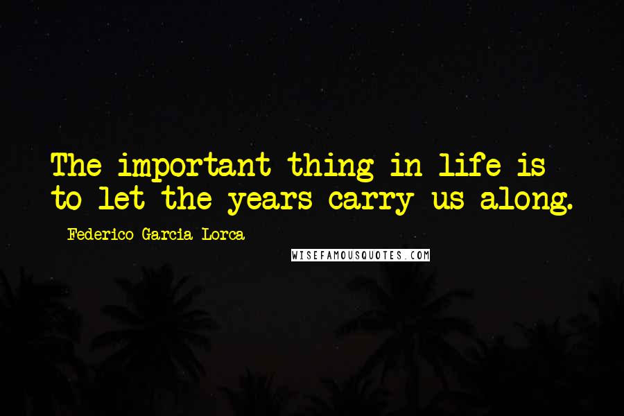 Federico Garcia Lorca Quotes: The important thing in life is to let the years carry us along.