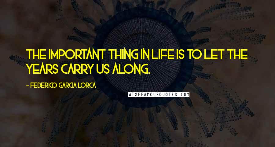 Federico Garcia Lorca Quotes: The important thing in life is to let the years carry us along.