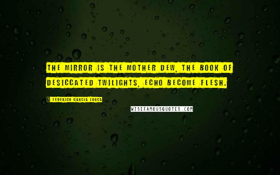 Federico Garcia Lorca Quotes: The mirror is the mother dew, the book of desiccated twilights, echo become flesh.
