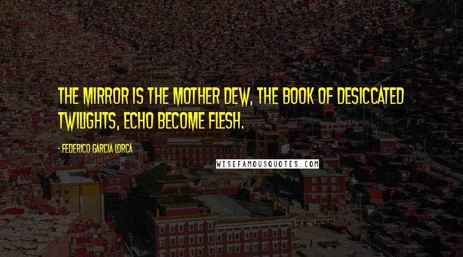 Federico Garcia Lorca Quotes: The mirror is the mother dew, the book of desiccated twilights, echo become flesh.