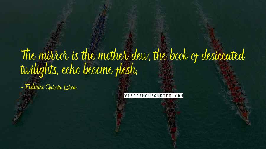 Federico Garcia Lorca Quotes: The mirror is the mother dew, the book of desiccated twilights, echo become flesh.