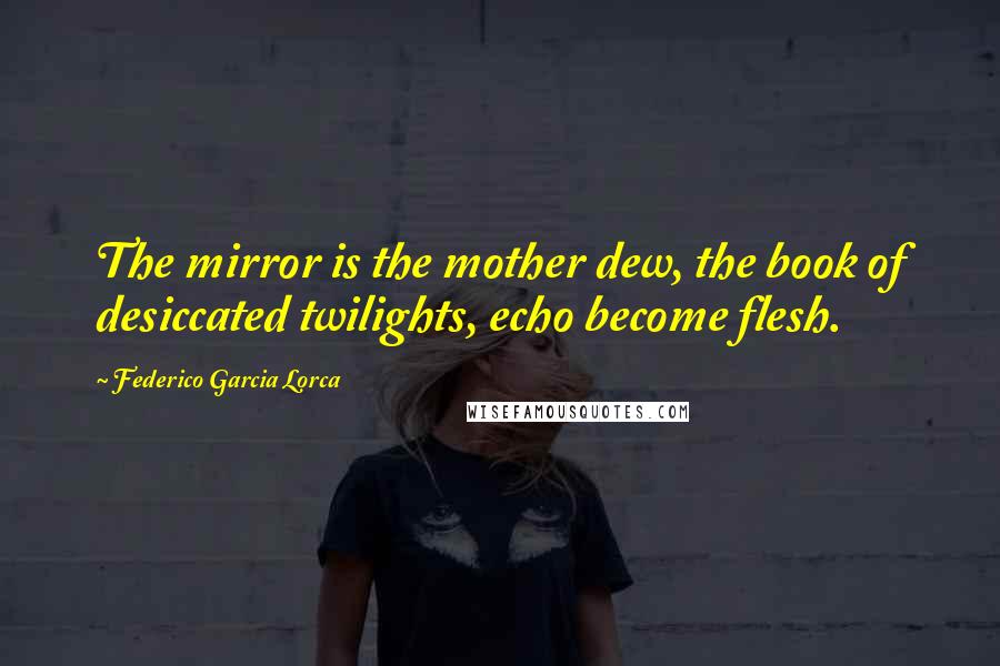 Federico Garcia Lorca Quotes: The mirror is the mother dew, the book of desiccated twilights, echo become flesh.