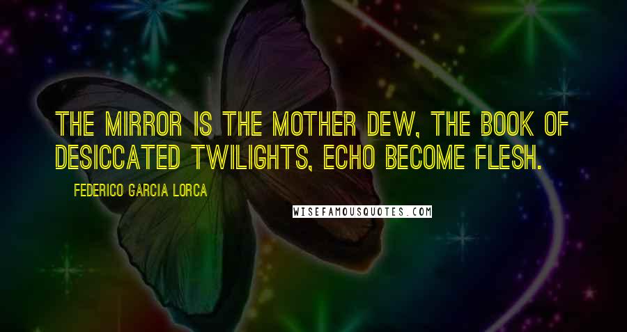 Federico Garcia Lorca Quotes: The mirror is the mother dew, the book of desiccated twilights, echo become flesh.
