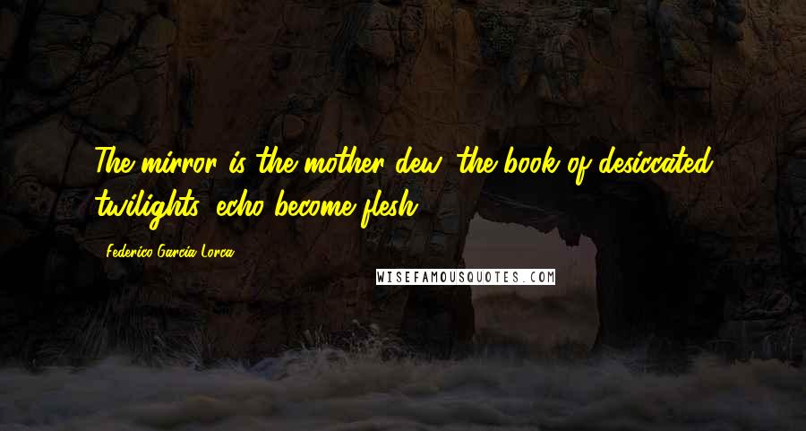 Federico Garcia Lorca Quotes: The mirror is the mother dew, the book of desiccated twilights, echo become flesh.