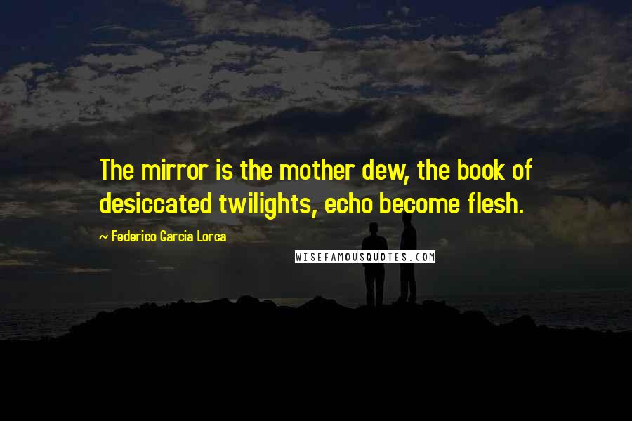Federico Garcia Lorca Quotes: The mirror is the mother dew, the book of desiccated twilights, echo become flesh.