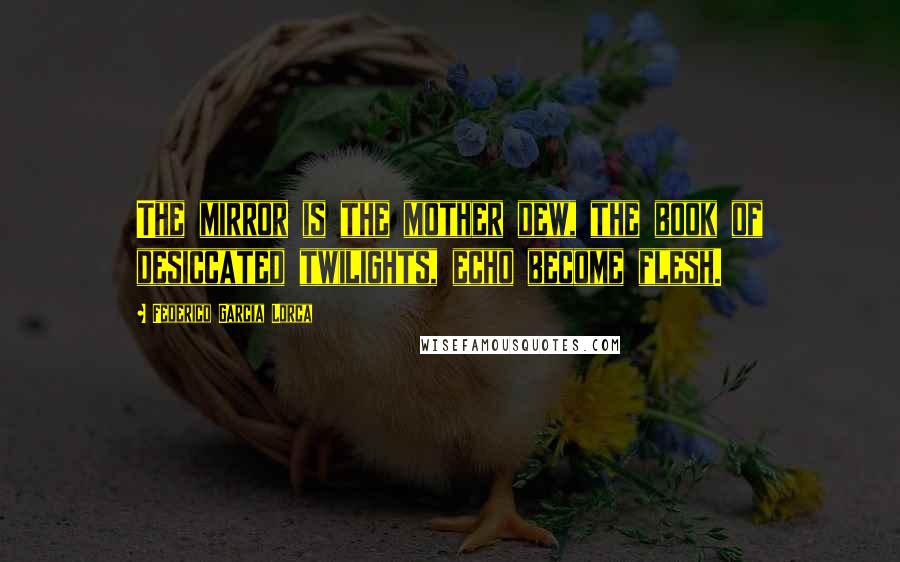 Federico Garcia Lorca Quotes: The mirror is the mother dew, the book of desiccated twilights, echo become flesh.