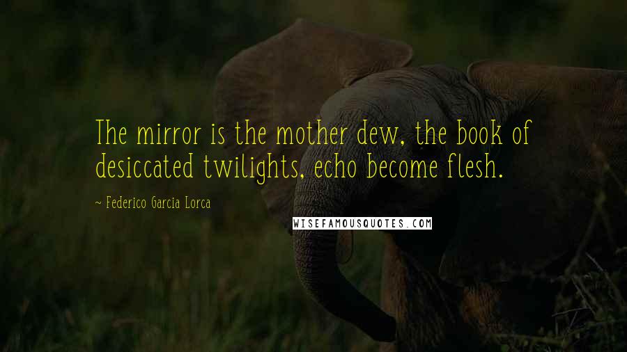 Federico Garcia Lorca Quotes: The mirror is the mother dew, the book of desiccated twilights, echo become flesh.