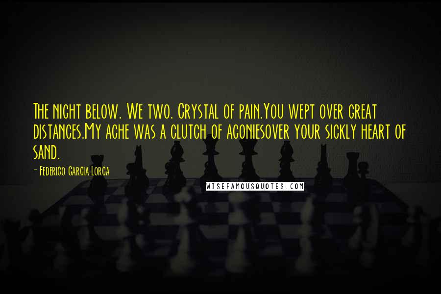 Federico Garcia Lorca Quotes: The night below. We two. Crystal of pain.You wept over great distances.My ache was a clutch of agoniesover your sickly heart of sand.