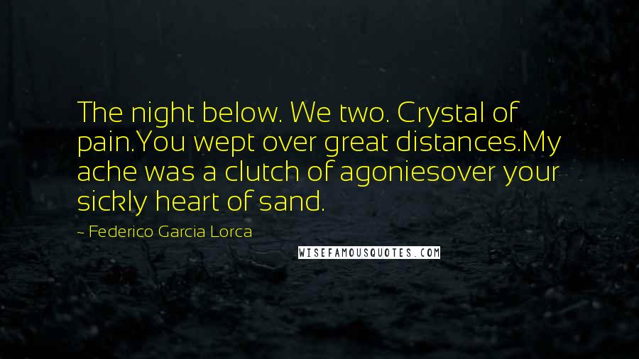 Federico Garcia Lorca Quotes: The night below. We two. Crystal of pain.You wept over great distances.My ache was a clutch of agoniesover your sickly heart of sand.