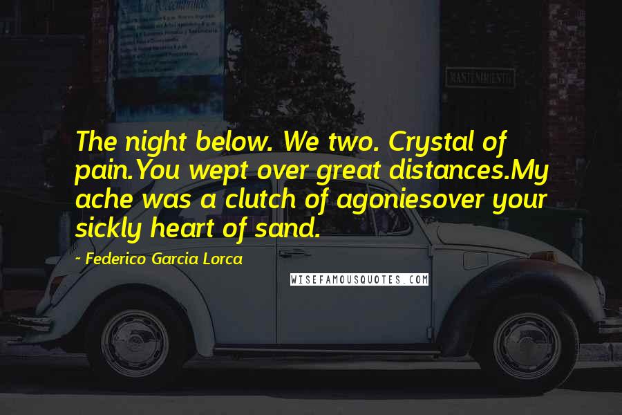 Federico Garcia Lorca Quotes: The night below. We two. Crystal of pain.You wept over great distances.My ache was a clutch of agoniesover your sickly heart of sand.