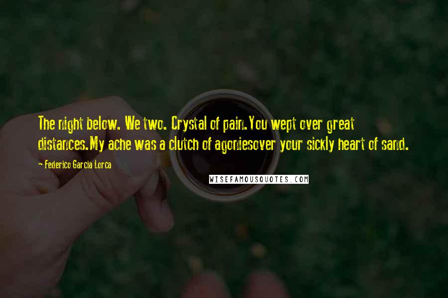 Federico Garcia Lorca Quotes: The night below. We two. Crystal of pain.You wept over great distances.My ache was a clutch of agoniesover your sickly heart of sand.
