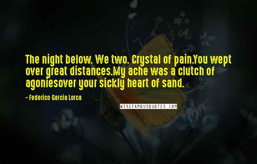 Federico Garcia Lorca Quotes: The night below. We two. Crystal of pain.You wept over great distances.My ache was a clutch of agoniesover your sickly heart of sand.