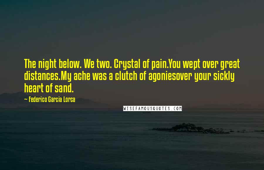 Federico Garcia Lorca Quotes: The night below. We two. Crystal of pain.You wept over great distances.My ache was a clutch of agoniesover your sickly heart of sand.