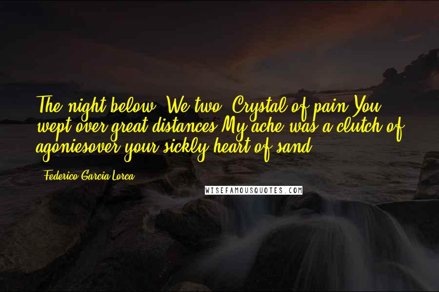 Federico Garcia Lorca Quotes: The night below. We two. Crystal of pain.You wept over great distances.My ache was a clutch of agoniesover your sickly heart of sand.