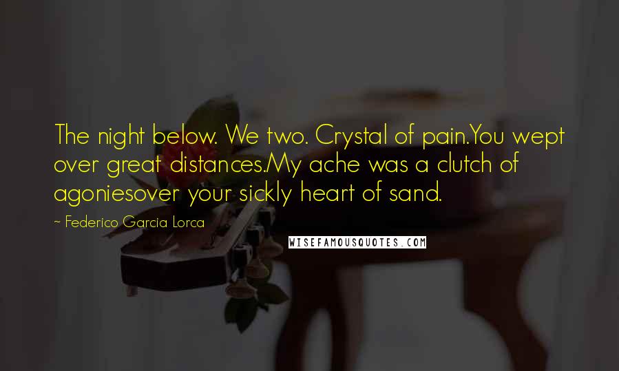 Federico Garcia Lorca Quotes: The night below. We two. Crystal of pain.You wept over great distances.My ache was a clutch of agoniesover your sickly heart of sand.