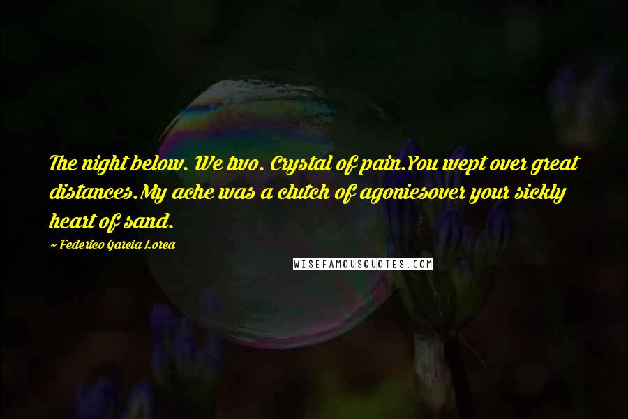 Federico Garcia Lorca Quotes: The night below. We two. Crystal of pain.You wept over great distances.My ache was a clutch of agoniesover your sickly heart of sand.