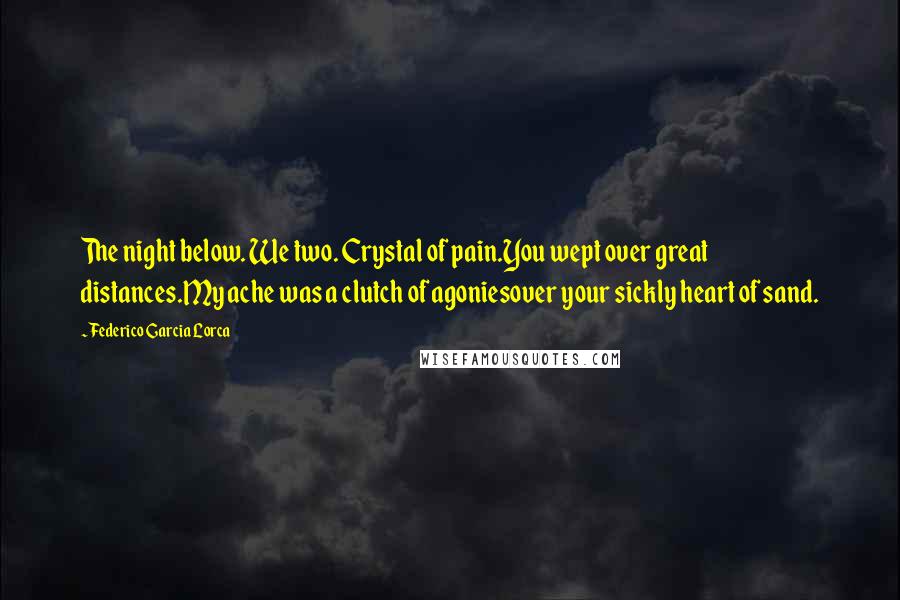 Federico Garcia Lorca Quotes: The night below. We two. Crystal of pain.You wept over great distances.My ache was a clutch of agoniesover your sickly heart of sand.