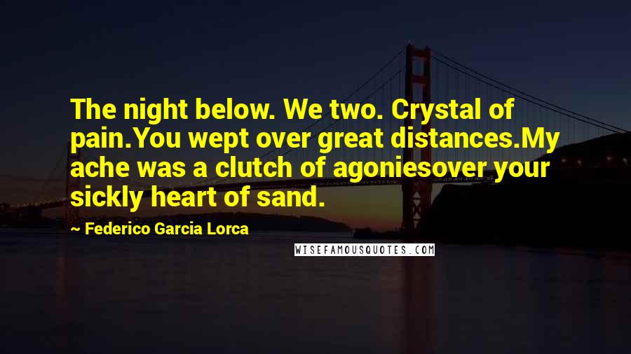 Federico Garcia Lorca Quotes: The night below. We two. Crystal of pain.You wept over great distances.My ache was a clutch of agoniesover your sickly heart of sand.
