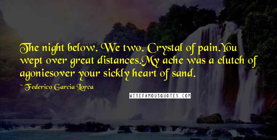 Federico Garcia Lorca Quotes: The night below. We two. Crystal of pain.You wept over great distances.My ache was a clutch of agoniesover your sickly heart of sand.