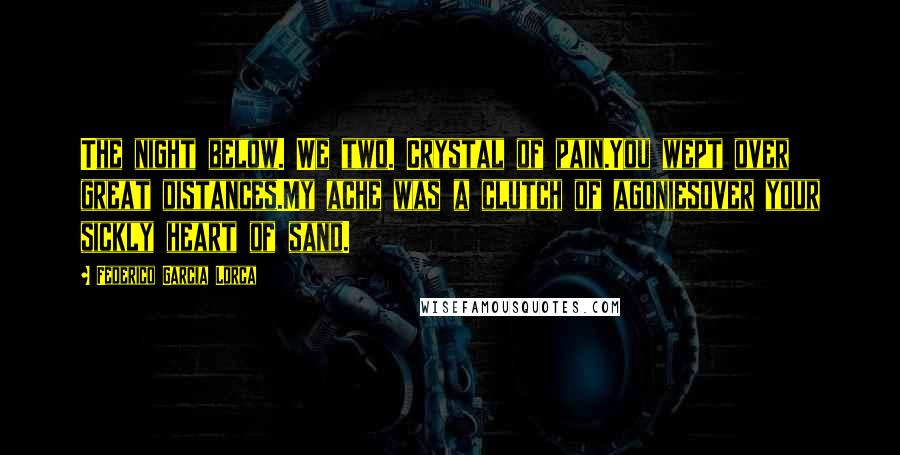 Federico Garcia Lorca Quotes: The night below. We two. Crystal of pain.You wept over great distances.My ache was a clutch of agoniesover your sickly heart of sand.