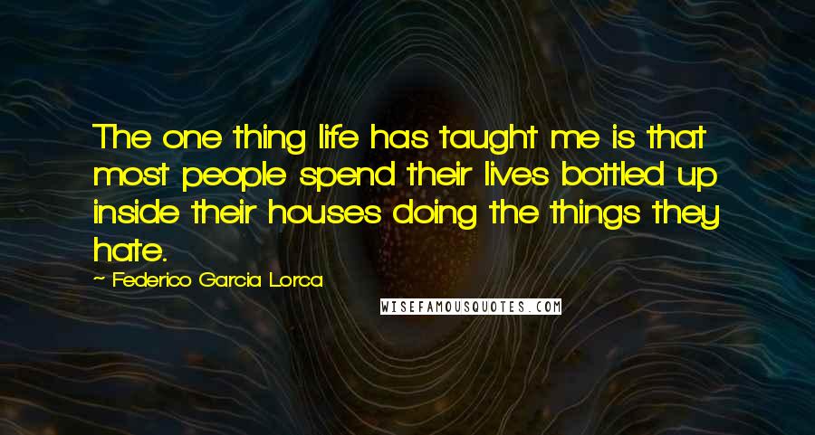 Federico Garcia Lorca Quotes: The one thing life has taught me is that most people spend their lives bottled up inside their houses doing the things they hate.